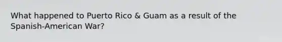 What happened to Puerto Rico & Guam as a result of the Spanish-American War?