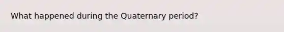 What happened during the Quaternary period?