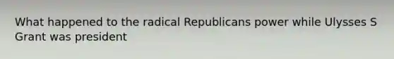 What happened to the radical Republicans power while Ulysses S Grant was president