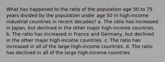 What has happened to the ratio of the population age 50 to 75 years divided by the population under age 50 in high-income industrial countries in recent decades? a. The ratio has increased in Japan, but declined in the other major high-income countries. b. The ratio has increased in France and Germany, but declined in the other major high-income countries. c. The ratio has increased in all of the large high-income countries. d. The ratio has declined in all of the large high-income countries