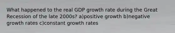 What happened to the real GDP growth rate during the Great Recession of the late 2000s? a)positive growth b)negative growth rates c)constant growth rates