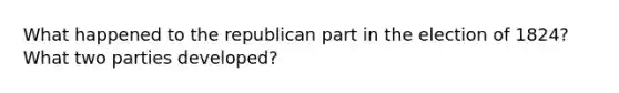 What happened to the republican part in the election of 1824? What two parties developed?