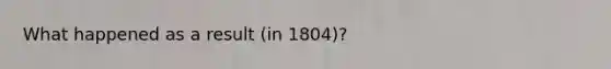 What happened as a result (in 1804)?