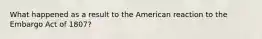 What happened as a result to the American reaction to the Embargo Act of 1807?