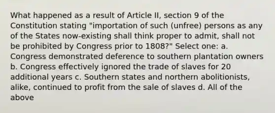 What happened as a result of Article II, section 9 of the Constitution stating "importation of such (unfree) persons as any of the States now-existing shall think proper to admit, shall not be prohibited by Congress prior to 1808?" Select one: a. Congress demonstrated deference to southern plantation owners b. Congress effectively ignored the trade of slaves for 20 additional years c. Southern states and northern abolitionists, alike, continued to profit from the sale of slaves d. All of the above