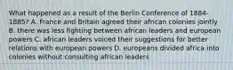 What happened as a result of the Berlin Conference of 1884-1885? A. France and Britain agreed their african colonies jointly B. there was less fighting between african leaders and european powers C. african leaders voiced their suggestions for better relations with european powers D. europeans divided africa into colonies without consulting african leaders