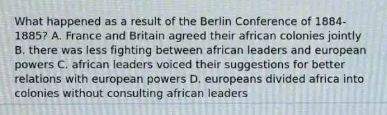 What happened as a result of the Berlin Conference of 1884-1885? A. France and Britain agreed their african colonies jointly B. there was less fighting between african leaders and european powers C. african leaders voiced their suggestions for better relations with european powers D. europeans divided africa into colonies without consulting african leaders