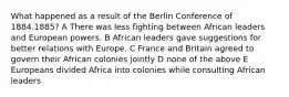 What happened as a result of the Berlin Conference of 1884.1885? A There was less fighting between African leaders and European powers. B African leaders gave suggestions for better relations with Europe. C France and Britain agreed to govern their African colonies jointly D none of the above E Europeans divided Africa into colonies while consulting African leaders