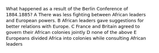 What happened as a result of the Berlin Conference of 1884.1885? A There was less fighting between African leaders and European powers. B African leaders gave suggestions for better relations with Europe. C France and Britain agreed to govern their African colonies jointly D none of the above E Europeans divided Africa into colonies while consulting African leaders