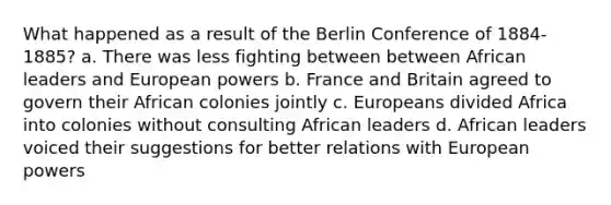 What happened as a result of the Berlin Conference of 1884-1885? a. There was less fighting between between African leaders and European powers b. France and Britain agreed to govern their African colonies jointly c. Europeans divided Africa into colonies without consulting African leaders d. African leaders voiced their suggestions for better relations with European powers