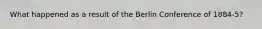 What happened as a result of the Berlin Conference of 1884-5?