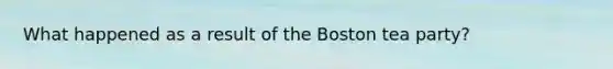 What happened as a result of the Boston tea party?