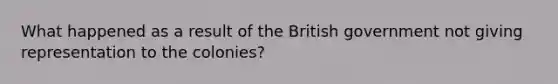 What happened as a result of the British government not giving representation to the colonies?