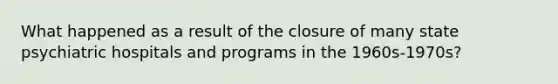 What happened as a result of the closure of many state psychiatric hospitals and programs in the 1960s-1970s?