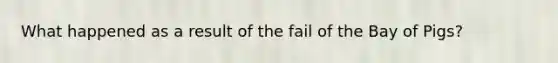 What happened as a result of the fail of the Bay of Pigs?