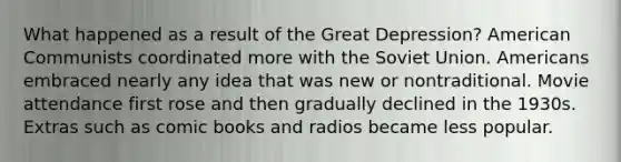 What happened as a result of the Great Depression? American Communists coordinated more with the Soviet Union. Americans embraced nearly any idea that was new or nontraditional. Movie attendance first rose and then gradually declined in the 1930s. Extras such as comic books and radios became less popular.