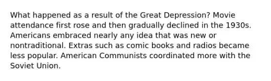 What happened as a result of the Great Depression? Movie attendance first rose and then gradually declined in the 1930s. Americans embraced nearly any idea that was new or nontraditional. Extras such as comic books and radios became less popular. American Communists coordinated more with the Soviet Union.