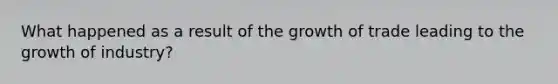What happened as a result of the growth of trade leading to the growth of industry?