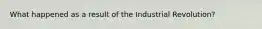 What happened as a result of the Industrial Revolution?