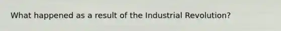 What happened as a result of the Industrial Revolution?