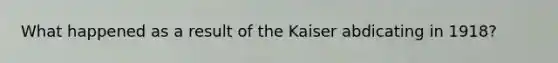 What happened as a result of the Kaiser abdicating in 1918?