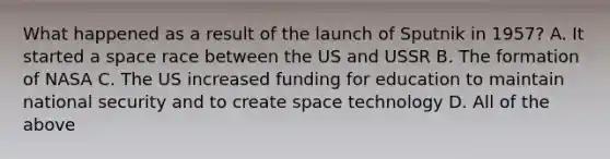 What happened as a result of the launch of Sputnik in 1957? A. It started a space race between the US and USSR B. The formation of NASA C. The US increased funding for education to maintain national security and to create space technology D. All of the above