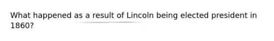 What happened as a result of Lincoln being elected president in 1860?