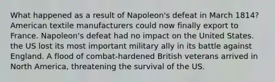 What happened as a result of Napoleon's defeat in March 1814? American textile manufacturers could now finally export to France. Napoleon's defeat had no impact on the United States. the US lost its most important military ally in its battle against England. A flood of combat-hardened British veterans arrived in North America, threatening the survival of the US.