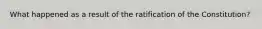 What happened as a result of the ratification of the Constitution?
