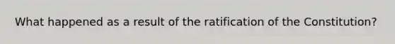 What happened as a result of the ratification of the Constitution?