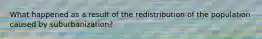 What happened as a result of the redistribution of the population caused by suburbanization?