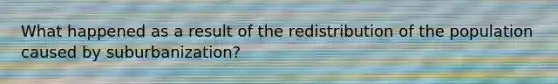 What happened as a result of the redistribution of the population caused by suburbanization?