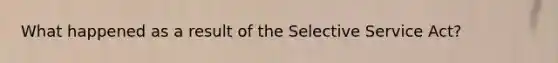 What happened as a result of the Selective Service Act?