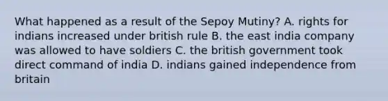 What happened as a result of the Sepoy Mutiny? A. rights for indians increased under british rule B. the east india company was allowed to have soldiers C. the british government took direct command of india D. indians gained independence from britain