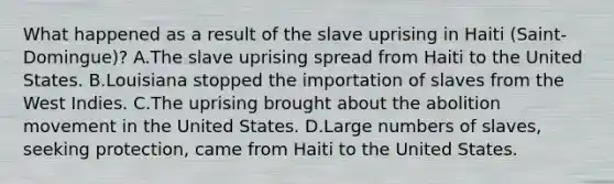 What happened as a result of the slave uprising in Haiti (Saint-Domingue)? A.The slave uprising spread from Haiti to the United States. B.Louisiana stopped the importation of slaves from the West Indies. C.The uprising brought about the abolition movement in the United States. D.Large numbers of slaves, seeking protection, came from Haiti to the United States.