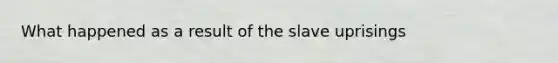 What happened as a result of the slave uprisings