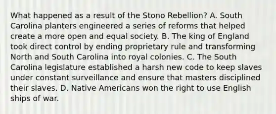 What happened as a result of the Stono Rebellion? A. South Carolina planters engineered a series of reforms that helped create a more open and equal society. B. The king of England took direct control by ending proprietary rule and transforming North and South Carolina into royal colonies. C. The South Carolina legislature established a harsh new code to keep slaves under constant surveillance and ensure that masters disciplined their slaves. D. Native Americans won the right to use English ships of war.