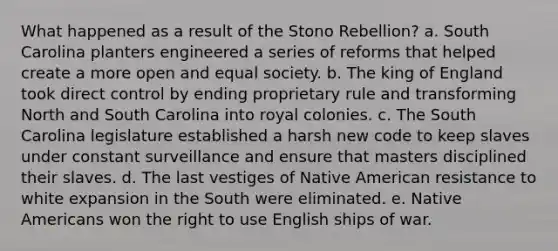 What happened as a result of the Stono Rebellion? a. South Carolina planters engineered a series of reforms that helped create a more open and equal society. b. The king of England took direct control by ending proprietary rule and transforming North and South Carolina into royal colonies. c. The South Carolina legislature established a harsh new code to keep slaves under constant surveillance and ensure that masters disciplined their slaves. d. The last vestiges of Native American resistance to white expansion in the South were eliminated. e. Native Americans won the right to use English ships of war.