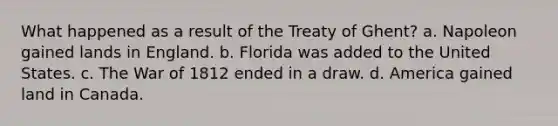 What happened as a result of the Treaty of Ghent? a. Napoleon gained lands in England. b. Florida was added to the United States. c. The War of 1812 ended in a draw. d. America gained land in Canada.