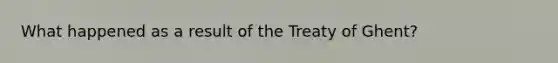 What happened as a result of the Treaty of Ghent?