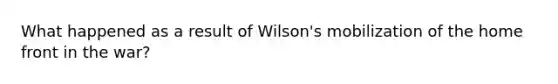 What happened as a result of Wilson's mobilization of the home front in the war?