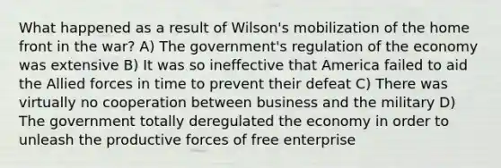 What happened as a result of Wilson's mobilization of the home front in the war? A) The government's regulation of the economy was extensive B) It was so ineffective that America failed to aid the Allied forces in time to prevent their defeat C) There was virtually no cooperation between business and the military D) The government totally deregulated the economy in order to unleash the productive forces of free enterprise