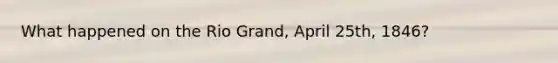 What happened on the Rio Grand, April 25th, 1846?