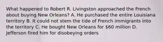 What happened to Robert R. Livingston approached the French about buying New Orleans? A. He purchased the entire Louisiana territory B. It could not stem the tide of French immigrants into the territory C. He bought New Orleans for 60 million D. Jefferson fired him for disobeying orders