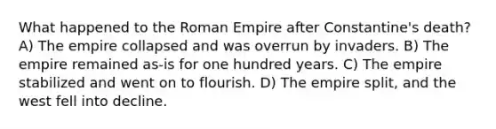 What happened to the Roman Empire after Constantine's death? A) The empire collapsed and was overrun by invaders. B) The empire remained as-is for one hundred years. C) The empire stabilized and went on to flourish. D) The empire split, and the west fell into decline.