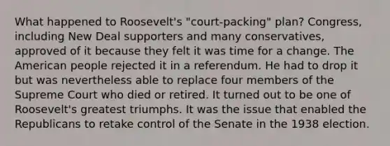 What happened to Roosevelt's "court-packing" plan? Congress, including New Deal supporters and many conservatives, approved of it because they felt it was time for a change. The American people rejected it in a referendum. He had to drop it but was nevertheless able to replace four members of the Supreme Court who died or retired. It turned out to be one of Roosevelt's greatest triumphs. It was the issue that enabled the Republicans to retake control of the Senate in the 1938 election.