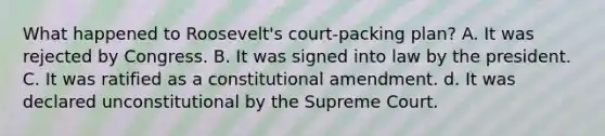 What happened to Roosevelt's court-packing plan? A. It was rejected by Congress. B. It was signed into law by the president. C. It was ratified as a constitutional amendment. d. It was declared unconstitutional by the Supreme Court.