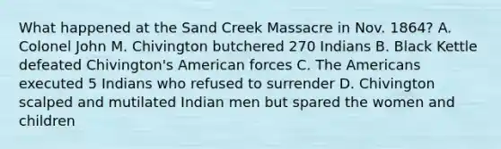 What happened at the Sand Creek Massacre in Nov. 1864? A. Colonel John M. Chivington butchered 270 Indians B. Black Kettle defeated Chivington's American forces C. The Americans executed 5 Indians who refused to surrender D. Chivington scalped and mutilated Indian men but spared the women and children