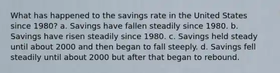 What has happened to the savings rate in the United States since 1980? a. Savings have fallen steadily since 1980. b. Savings have risen steadily since 1980. c. Savings held steady until about 2000 and then began to fall steeply. d. Savings fell steadily until about 2000 but after that began to rebound.