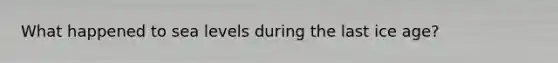 What happened to sea levels during the last ice age?